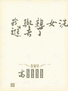 我与亲女洗澡时进去了