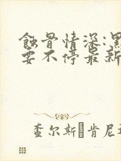 蚀骨情深:黑帝要不停最新章节