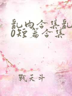 乱肉合集乱500短篇合集