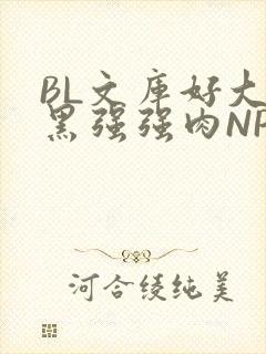 BL文库好大粗黑强强肉NP