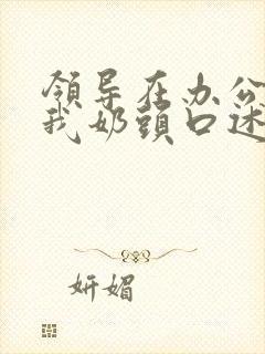 领导在办公室含我奶头口述