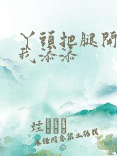 丫头把腿开大让我添添