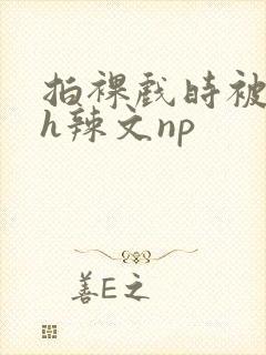 拍裸戏时被c了h辣文np