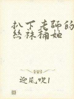 扒下老师的黑色丝袜桶她