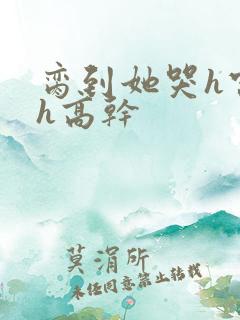 脔到她哭h宫交h高干