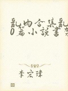 乱肉合集乱500篇小说书架下载TXT