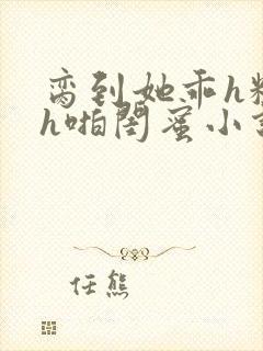 脔到她乖h粗话h啪闺蜜小说