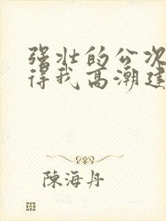 强壮的公次次弄得我高潮建国