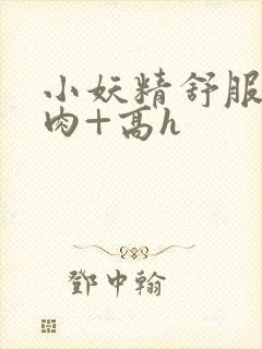 小妖精舒服吗+肉+高h