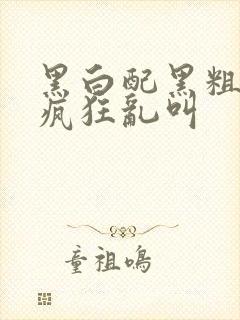 黑白配黑粗硬大疯狂乱叫