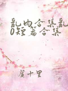 乱肉合集乱500短篇合集