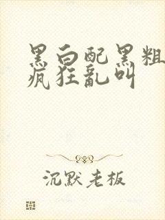 黑白配黑粗硬大疯狂乱叫