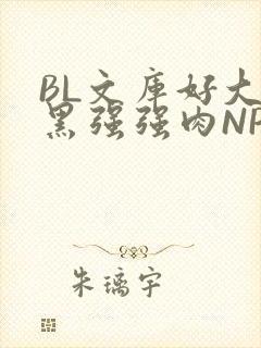 BL文库好大粗黑强强肉NP