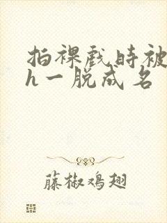 拍裸戏时被c了h一脱成名