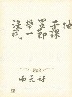 没带罩子他C了我一节课