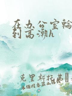 在办公室轮流澡到高潮h