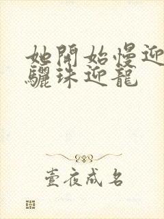 她开始慢迎迎合骊珠迎龙