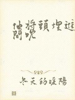 他将头埋进双腿间吮