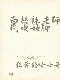 白丝袜老师奖励我吃她脚