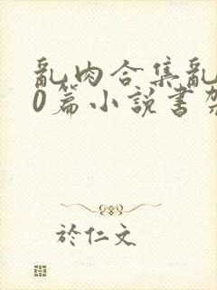 乱肉合集乱500篇小说书架下载TXT