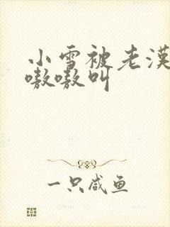 小雪被老汉玩得嗷嗷叫