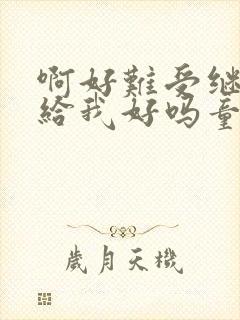 啊好难受继续再给我好吗童声版