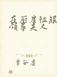 在厨房征服美丽领导夫人