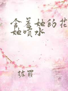 含着她的花蒂让她喷水