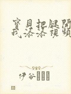 宝贝把腿开大让我添添视频