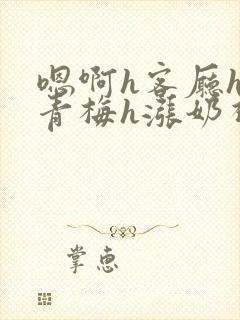 嗯啊h客厅hh青梅h涨奶视频