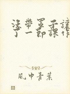 没带罩子让他C了一节课作文知乎