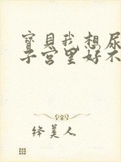 宝贝我想尿在你子宫里好不好