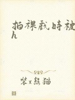 拍裸戏时被c了h