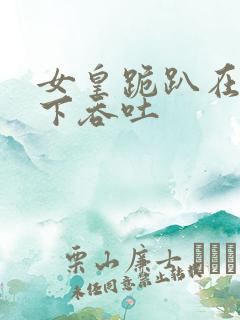 女皇跪趴在龙椅下吞吐