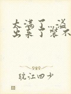 太满了...溢出来了装不下了