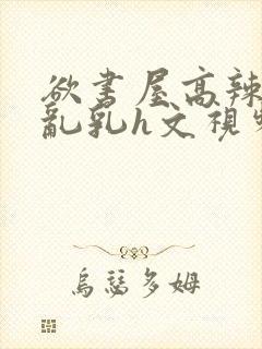 欲书屋高辣h文乱乳h文视频