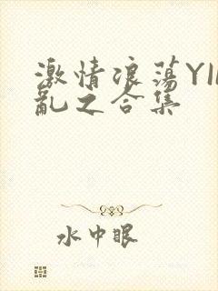 激情浪荡YIN乱之合集