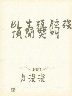 BL生殖腔强制顶开哭叫