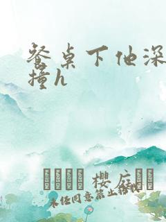 餐桌下他深深顶撞h