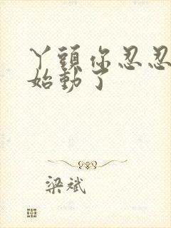 丫头你忍忍我开始动了