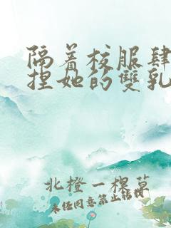 隔着校服肆意揉捏她的双乳