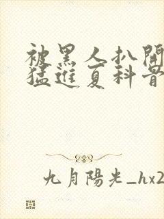 被黑人扒开双腿猛进夏科骨科