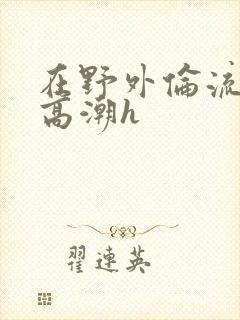 在野外伦流澡到高潮h