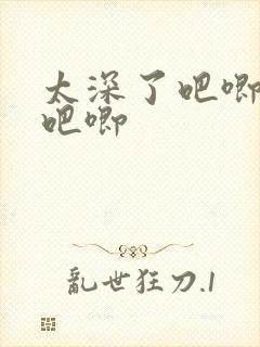 太深了吧唧吧唧吧唧