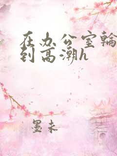 在办公室轮流澡到高潮h