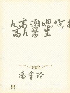 h高潮嗯啊抽搐高h医生