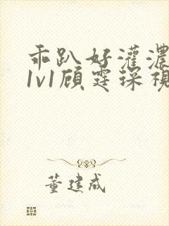 乖趴好灌浓精h1v1顾霆琛视频