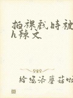 拍裸戏时被c了h辣文