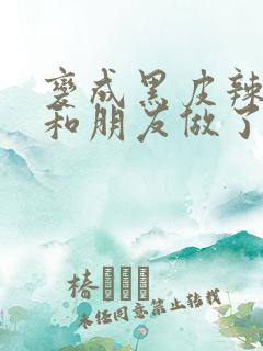 变成黑皮辣妹后和朋友做了无增删翻译接档