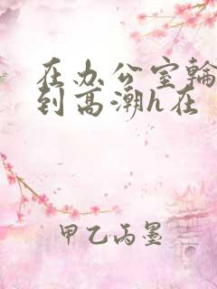 在办公室轮流澡到高潮h在